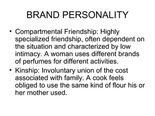 BRAND PERSONALITY
• Compartmental Friendship: Highly
  specialized friendship, often dependent on
  the situation and characterized by low
  intimacy. A woman uses different brands
  of perfumes for different activities.
• Kinship: Involuntary union of the cost
  associated with family. A cook feels
  obliged to use the same kind of flour his or
  her mother used.
 