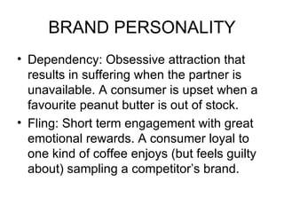 BRAND PERSONALITY
• Dependency: Obsessive attraction that
  results in suffering when the partner is
  unavailable. A consumer is upset when a
  favourite peanut butter is out of stock.
• Fling: Short term engagement with great
  emotional rewards. A consumer loyal to
  one kind of coffee enjoys (but feels guilty
  about) sampling a competitor’s brand.
 