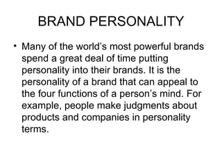 BRAND PERSONALITY
• Many of the world’s most powerful brands
  spend a great deal of time putting
  personality into their brands. It is the
  personality of a brand that can appeal to
  the four functions of a person’s mind. For
  example, people make judgments about
  products and companies in personality
  terms.
 