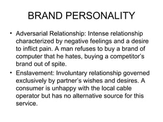 BRAND PERSONALITY
• Adversarial Relationship: Intense relationship
  characterized by negative feelings and a desire
  to inflict pain. A man refuses to buy a brand of
  computer that he hates, buying a competitor’s
  brand out of spite.
• Enslavement: Involuntary relationship governed
  exclusively by partner’s wishes and desires. A
  consumer is unhappy with the local cable
  operator but has no alternative source for this
  service.
 