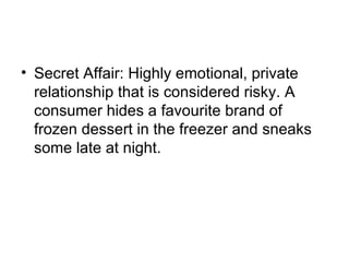 • Secret Affair: Highly emotional, private
  relationship that is considered risky. A
  consumer hides a favourite brand of
  frozen dessert in the freezer and sneaks
  some late at night.
 