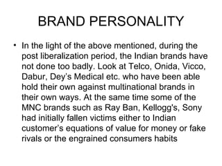 BRAND PERSONALITY
• In the light of the above mentioned, during the
  post liberalization period, the Indian brands have
  not done too badly. Look at Telco, Onida, Vicco,
  Dabur, Dey’s Medical etc. who have been able
  hold their own against multinational brands in
  their own ways. At the same time some of the
  MNC brands such as Ray Ban, Kellogg's, Sony
  had initially fallen victims either to Indian
  customer’s equations of value for money or fake
  rivals or the engrained consumers habits
 