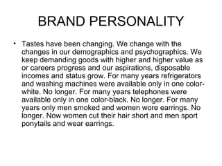BRAND PERSONALITY
• Tastes have been changing. We change with the
  changes in our demographics and psychographics. We
  keep demanding goods with higher and higher value as
  or careers progress and our aspirations, disposable
  incomes and status grow. For many years refrigerators
  and washing machines were available only in one color-
  white. No longer. For many years telephones were
  available only in one color-black. No longer. For many
  years only men smoked and women wore earrings. No
  longer. Now women cut their hair short and men sport
  ponytails and wear earrings.
 