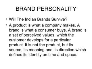 BRAND PERSONALITY
• Will The Indian Brands Survive?
• A product is what a company makes. A
  brand is what a consumer buys. A brand is
  a set of perceived values, which the
  customer develops for a particular
  product. It is not the product, but its
  source, its meaning and its direction which
  defines its identity on time and space.
 