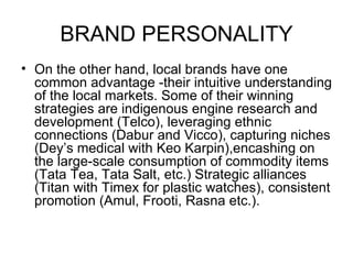 BRAND PERSONALITY
• On the other hand, local brands have one
  common advantage -their intuitive understanding
  of the local markets. Some of their winning
  strategies are indigenous engine research and
  development (Telco), leveraging ethnic
  connections (Dabur and Vicco), capturing niches
  (Dey’s medical with Keo Karpin),encashing on
  the large-scale consumption of commodity items
  (Tata Tea, Tata Salt, etc.) Strategic alliances
  (Titan with Timex for plastic watches), consistent
  promotion (Amul, Frooti, Rasna etc.).
 