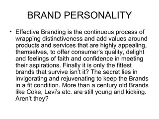 BRAND PERSONALITY
• Effective Branding is the continuous process of
  wrapping distinctiveness and add values around
  products and services that are highly appealing,
  themselves, to offer consumer’s quality, delight
  and feelings of faith and confidence in meeting
  their aspirations. Finally it is only the fittest
  brands that survive isn’t it? The secret lies in
  invigorating and rejuvenating to keep the Brands
  in a fit condition. More than a century old Brands
  like Coke, Levi’s etc. are still young and kicking.
  Aren’t they?
 