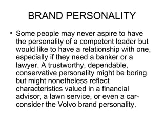 BRAND PERSONALITY
• Some people may never aspire to have
  the personality of a competent leader but
  would like to have a relationship with one,
  especially if they need a banker or a
  lawyer. A trustworthy, dependable,
  conservative personality might be boring
  but might nonetheless reflect
  characteristics valued in a financial
  advisor, a lawn service, or even a car-
  consider the Volvo brand personality.
 