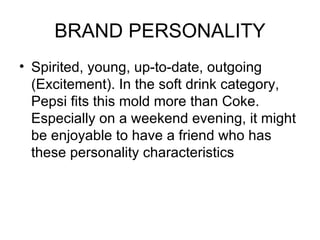 BRAND PERSONALITY
• Spirited, young, up-to-date, outgoing
  (Excitement). In the soft drink category,
  Pepsi fits this mold more than Coke.
  Especially on a weekend evening, it might
  be enjoyable to have a friend who has
  these personality characteristics
 