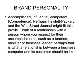 BRAND PERSONALITY
• Accomplished, influential, competent
  (Competence). Perhaps Hewlett-Packard
  and the Wall Street Journal might fit this
  profile. Think of a relationship with a
  person whom you respect for their
  accomplishments, such as a teacher,
  minister or business leader; perhaps that
  is what a relationship between a business
  computer and its customer should be like.
 