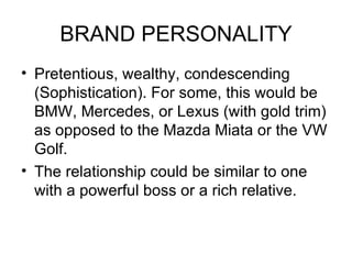 BRAND PERSONALITY
• Pretentious, wealthy, condescending
  (Sophistication). For some, this would be
  BMW, Mercedes, or Lexus (with gold trim)
  as opposed to the Mazda Miata or the VW
  Golf.
• The relationship could be similar to one
  with a powerful boss or a rich relative.
 
