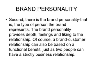 BRAND PERSONALITY
• Second, there is the brand personality-that
  is, the type of person the brand
  represents. The brand personality
  provides depth, feelings and liking to the
  relationship. Of course, a brand-customer
  relationship can also be based on a
  functional benefit, just as two people can
  have a strictly business relationship.
 