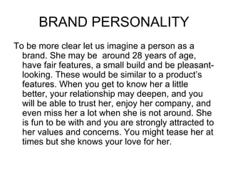 BRAND PERSONALITY
To be more clear let us imagine a person as a
  brand. She may be around 28 years of age,
  have fair features, a small build and be pleasant-
  looking. These would be similar to a product’s
  features. When you get to know her a little
  better, your relationship may deepen, and you
  will be able to trust her, enjoy her company, and
  even miss her a lot when she is not around. She
  is fun to be with and you are strongly attracted to
  her values and concerns. You might tease her at
  times but she knows your love for her.
 