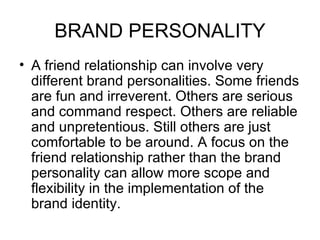 BRAND PERSONALITY
• A friend relationship can involve very
  different brand personalities. Some friends
  are fun and irreverent. Others are serious
  and command respect. Others are reliable
  and unpretentious. Still others are just
  comfortable to be around. A focus on the
  friend relationship rather than the brand
  personality can allow more scope and
  flexibility in the implementation of the
  brand identity.
 