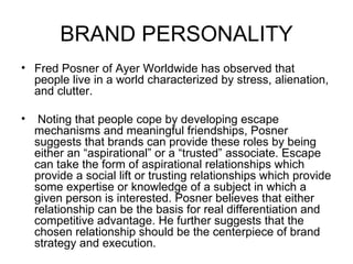BRAND PERSONALITY
• Fred Posner of Ayer Worldwide has observed that
  people live in a world characterized by stress, alienation,
  and clutter.

•    Noting that people cope by developing escape
    mechanisms and meaningful friendships, Posner
    suggests that brands can provide these roles by being
    either an “aspirational” or a “trusted” associate. Escape
    can take the form of aspirational relationships which
    provide a social lift or trusting relationships which provide
    some expertise or knowledge of a subject in which a
    given person is interested. Posner believes that either
    relationship can be the basis for real differentiation and
    competitive advantage. He further suggests that the
    chosen relationship should be the centerpiece of brand
    strategy and execution.
 