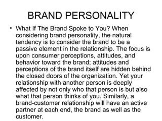 BRAND PERSONALITY
• What If The Brand Spoke to You? When
  considering brand personality, the natural
  tendency is to consider the brand to be a
  passive element in the relationship. The focus is
  upon consumer perceptions, attitudes, and
  behavior toward the brand; attitudes and
  perceptions of the brand itself are hidden behind
  the closed doors of the organization. Yet your
  relationship with another person is deeply
  affected by not only who that person is but also
  what that person thinks of you. Similarly, a
  brand-customer relationship will have an active
  partner at each end, the brand as well as the
  customer.
 