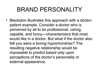 BRAND PERSONALITY
• Blackston illustrates this approach with a doctor-
  patient example. Consider a doctor who is
  perceived by all to be professional, caring,
  capable, and funny—characteristics that most
  would like in a doctor. But what if the doctor also
  felt you were a boring hypochondriac? The
  resulting negative relationship would be
  impossible to predict based only upon
  perceptions of the doctor’s personality or
  external appearance.
 
