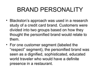 BRAND PERSONALITY
• Blackston’s approach was used in a research
  study of a credit card brand. Customers were
  divided into two groups based on how they
  thought the personified brand would relate to
  them.
• For one customer segment (labeled the
  “respect” segment), the personified brand was
  seen as a dignified, sophisticated, educated
  world traveler who would have a definite
  presence in a restaurant.
 