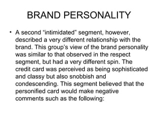 BRAND PERSONALITY
• A second “intimidated” segment, however,
  described a very different relationship with the
  brand. This group’s view of the brand personality
  was similar to that observed in the respect
  segment, but had a very different spin. The
  credit card was perceived as being sophisticated
  and classy but also snobbish and
  condescending. This segment believed that the
  personified card would make negative
  comments such as the following:
 