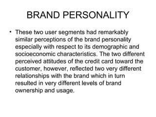 BRAND PERSONALITY
• These two user segments had remarkably
  similar perceptions of the brand personality
  especially with respect to its demographic and
  socioeconomic characteristics. The two different
  perceived attitudes of the credit card toward the
  customer, however, reflected two very different
  relationships with the brand which in turn
  resulted in very different levels of brand
  ownership and usage.
 