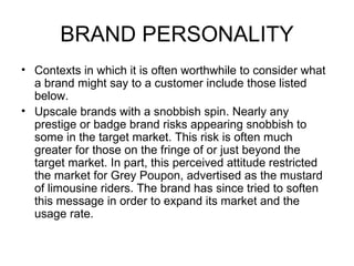 BRAND PERSONALITY
• Contexts in which it is often worthwhile to consider what
  a brand might say to a customer include those listed
  below.
• Upscale brands with a snobbish spin. Nearly any
  prestige or badge brand risks appearing snobbish to
  some in the target market. This risk is often much
  greater for those on the fringe of or just beyond the
  target market. In part, this perceived attitude restricted
  the market for Grey Poupon, advertised as the mustard
  of limousine riders. The brand has since tried to soften
  this message in order to expand its market and the
  usage rate.
 