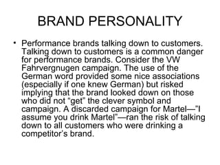 BRAND PERSONALITY
• Performance brands talking down to customers.
  Talking down to customers is a common danger
  for performance brands. Consider the VW
  Fahrvergnugen campaign. The use of the
  German word provided some nice associations
  (especially if one knew German) but risked
  implying that the brand looked down on those
  who did not “get” the clever symbol and
  campaign. A discarded campaign for Martel—”I
  assume you drink Martel”—ran the risk of talking
  down to all customers who were drinking a
  competitor’s brand.
 
