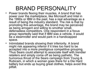 BRAND PERSONALITY
• Power brands flexing their muscles. A brand that has
  power over the marketplace, like Microsoft and Intel in
  the 1990s or IBM in the past, has a real advantage as a
  result of being the industry standard. The risk is that by
  promoting this advantage, the brand may be perceived
  as being arrogant and willing to smother small,
  defenseless competitors. One respondent in a focus
  group reportedly said that if IBM was a vehicle, it would
  be a steamroller and would park in a handicapped
  space.
• Intimidated brands showing their inferiority. A brand
  might risk appearing inferior if it tries too hard to be
  accepted into a more prestigious competitive grouping.
  Thus Sears could attempt to associate itself with trendier
  retailers and simply come off as being pathetic. The
  humorous thrust of the Sears campaign from Young &
  Rubicam, in which a woman goes there for a Die Hard
  battery but ends up buying great clothes, helps avoid this
  pitfall.
 