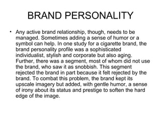 BRAND PERSONALITY
• Any active brand relationship, though, needs to be
  managed. Sometimes adding a sense of humor or a
  symbol can help. In one study for a cigarette brand, the
  brand personality profile was a sophisticated
  individualist, stylish and corporate but also aging.
  Further, there was a segment, most of whom did not use
  the brand, who saw it as snobbish. This segment
  rejected the brand in part because it felt rejected by the
  brand. To combat this problem, the brand kept its
  upscale imagery but added, with gentle humor, a sense
  of irony about its status and prestige to soften the hard
  edge of the image.
 
