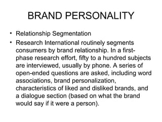 BRAND PERSONALITY
• Relationship Segmentation
• Research International routinely segments
  consumers by brand relationship. In a first-
  phase research effort, fifty to a hundred subjects
  are interviewed, usually by phone. A series of
  open-ended questions are asked, including word
  associations, brand personalization,
  characteristics of liked and disliked brands, and
  a dialogue section (based on what the brand
  would say if it were a person).
 