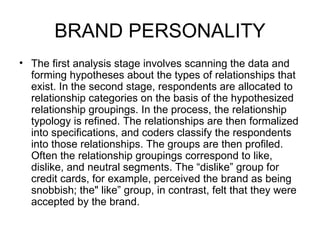 BRAND PERSONALITY
• The first analysis stage involves scanning the data and
  forming hypotheses about the types of relationships that
  exist. In the second stage, respondents are allocated to
  relationship categories on the basis of the hypothesized
  relationship groupings. In the process, the relationship
  typology is refined. The relationships are then formalized
  into specifications, and coders classify the respondents
  into those relationships. The groups are then profiled.
  Often the relationship groupings correspond to like,
  dislike, and neutral segments. The “dislike” group for
  credit cards, for example, perceived the brand as being
  snobbish; the" like” group, in contrast, felt that they were
  accepted by the brand.
 