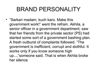 BRAND PERSONALITY
• ”Sarkari madam, kuch karo. Make this
  government work!” went the refrain. Akhila, a
  senior officer in a government department, saw
  that her friends from the private sector (PS) had
  started some sort of a government bashing plan.
  A fresh outburst of complaints followed. “The
  government is inefficient, corrupt and slothful. It
  works only if you know someone high
  up...,”someone said. That is when Akhila broke
  her silence
 