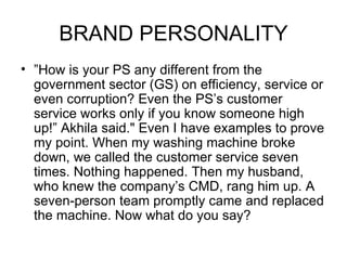 BRAND PERSONALITY
• ”How is your PS any different from the
  government sector (GS) on efficiency, service or
  even corruption? Even the PS’s customer
  service works only if you know someone high
  up!” Akhila said." Even I have examples to prove
  my point. When my washing machine broke
  down, we called the customer service seven
  times. Nothing happened. Then my husband,
  who knew the company’s CMD, rang him up. A
  seven-person team promptly came and replaced
  the machine. Now what do you say?
 