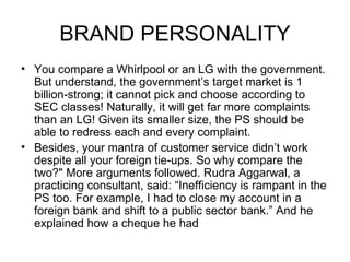 BRAND PERSONALITY
• You compare a Whirlpool or an LG with the government.
  But understand, the government’s target market is 1
  billion-strong; it cannot pick and choose according to
  SEC classes! Naturally, it will get far more complaints
  than an LG! Given its smaller size, the PS should be
  able to redress each and every complaint.
• Besides, your mantra of customer service didn’t work
  despite all your foreign tie-ups. So why compare the
  two?" More arguments followed. Rudra Aggarwal, a
  practicing consultant, said: “Inefficiency is rampant in the
  PS too. For example, I had to close my account in a
  foreign bank and shift to a public sector bank.” And he
  explained how a cheque he had
 