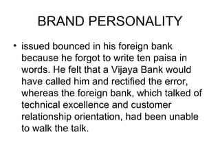 BRAND PERSONALITY
• issued bounced in his foreign bank
  because he forgot to write ten paisa in
  words. He felt that a Vijaya Bank would
  have called him and rectified the error,
  whereas the foreign bank, which talked of
  technical excellence and customer
  relationship orientation, had been unable
  to walk the talk.
 