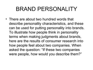 BRAND PERSONALITY
• There are about two hundred words that
  describe personality characteristics, and these
  can be used for putting personality into brands.
  To illustrate how people think in personality
  terms when making judgments about brands,
  here are the results of consumer research into
  how people feel about two companies. When
  asked the question: “If these two companies
  were people, how would you describe them?”
 