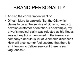 BRAND PERSONALITY
• And so the conversation went on...
• Dinesh Maru (a banker): “But the GS, which
  claims to be at the service of citizens, needs to
  develop customer orientation. For example, my
  driver’s medical claim was rejected as his illness
  was not explicitly mentioned in the insurance
  company’s nebulous list of ‘claimable diseases’!
  How will a consumer feel assured that there is
  an intention to deliver service if there is such
  vagueness?”
 