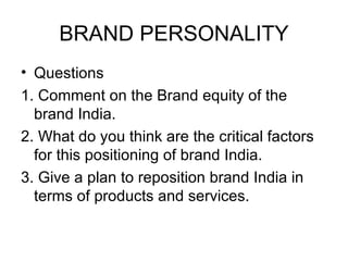 BRAND PERSONALITY
• Questions
1. Comment on the Brand equity of the
  brand India.
2. What do you think are the critical factors
  for this positioning of brand India.
3. Give a plan to reposition brand India in
  terms of products and services.
 