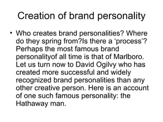 Creation of brand personality
• Who creates brand personalities? Where
  do they spring from?Is there a ‘process’?
  Perhaps the most famous brand
  personalityof all time is that of Marlboro.
  Let us turn now to David Ogilvy who has
  created more successful and widely
  recognized brand personalities than any
  other creative person. Here is an account
  of one such famous personality: the
  Hathaway man.
 