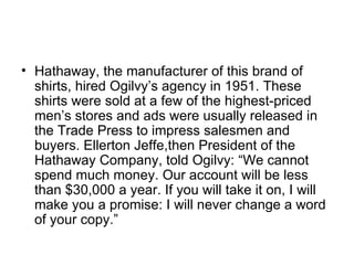• Hathaway, the manufacturer of this brand of
  shirts, hired Ogilvy’s agency in 1951. These
  shirts were sold at a few of the highest-priced
  men’s stores and ads were usually released in
  the Trade Press to impress salesmen and
  buyers. Ellerton Jeffe,then President of the
  Hathaway Company, told Ogilvy: “We cannot
  spend much money. Our account will be less
  than $30,000 a year. If you will take it on, I will
  make you a promise: I will never change a word
  of your copy.”
 
