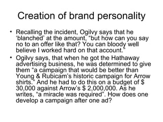 Creation of brand personality
• Recalling the incident, Ogilvy says that he
  ‘blanched’ at the amount, “but how can you say
  no to an offer like that? You can bloody well
  believe I worked hard on that account.”
• Ogilvy says, that when he got the Hathaway
  advertising business, he was determined to give
  them “a campaign that would be better than
  Young & Rubicam’s historic campaign for Arrow
  shirts.” And he had to do this on a budget of $
  30,000 against Arrow’s $ 2,000,000. As he
  writes, “a miracle was required”. How does one
  develop a campaign after one ad?
 