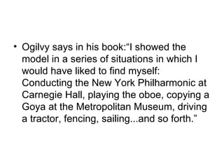 • Ogilvy says in his book:“I showed the
  model in a series of situations in which I
  would have liked to find myself:
  Conducting the New York Philharmonic at
  Carnegie Hall, playing the oboe, copying a
  Goya at the Metropolitan Museum, driving
  a tractor, fencing, sailing...and so forth.”
 