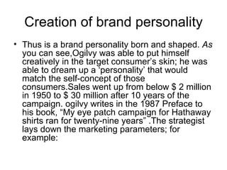 Creation of brand personality
• Thus is a brand personality born and shaped. As
  you can see,Ogilvy was able to put himself
  creatively in the target consumer’s skin; he was
  able to dream up a ‘personality’ that would
  match the self-concept of those
  consumers.Sales went up from below $ 2 million
  in 1950 to $ 30 million after 10 years of the
  campaign. ogilvy writes in the 1987 Preface to
  his book, “My eye patch campaign for Hathaway
  shirts ran for twenty-nine years” .The strategist
  lays down the marketing parameters; for
  example:
 