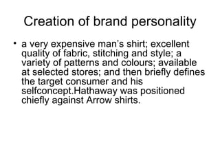 Creation of brand personality
• a very expensive man’s shirt; excellent
  quality of fabric, stitching and style; a
  variety of patterns and colours; available
  at selected stores; and then briefly defines
  the target consumer and his
  selfconcept.Hathaway was positioned
  chiefly against Arrow shirts.
 