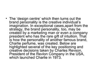 • The ‘design centre’ which then turns out the
  brand personality is the creative individual’s
  imagination. In exceptional cases,apart from the
  strategy, the brand personality, too, may be
  created by a marketing man or even a company
  president who has the rare gift of intuition. That
  is how the personality of another famous brand,
  Charlie perfume, was created. Below are
  highlighted several of the key positioning and
  creative decisions taken by Charles Revson,
  President of the Revlon Company in the USA,
  which launched Charlie in 1973.
 
