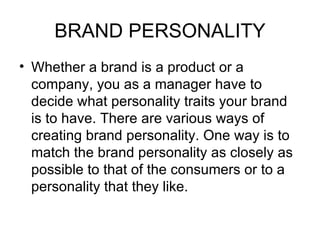 BRAND PERSONALITY
• Whether a brand is a product or a
  company, you as a manager have to
  decide what personality traits your brand
  is to have. There are various ways of
  creating brand personality. One way is to
  match the brand personality as closely as
  possible to that of the consumers or to a
  personality that they like.
 