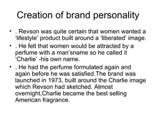 Creation of brand personality
• . Revson was quite certain that women wanted a
  ‘lifestyle’ product built around a ‘liberated’ image.
• . He felt that women would be attracted by a
  perfume with a man’sname so he called it
  ‘Charlie’ -his own name.
• . He had the perfume formulated again and
  again before he was satisfied.The brand was
  launched in 1973, built around the Charlie image
  which Revson had sketched. Almost
  overnight,Charlie became the best selling
  American fragrance.
 