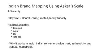 Indian Brand Mapping Using Aaker’s Scale
1. Sincerity
• Key Traits: Honest, caring, rooted, family-friendly
• Indian Examples:
• Patanjali
• Amul
• LIC
• Tata Tea
• Why it works in India: Indian consumers value trust, authenticity, and
cultural rootedness.
 