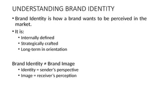 UNDERSTANDING BRAND IDENTITY
• Brand Identity is how a brand wants to be perceived in the
market.
• It is:
• Internally defined
• Strategically crafted
• Long-term in orientation
Brand Identity ≠ Brand Image
• Identity = sender’s perspective
• Image = receiver’s perception
 