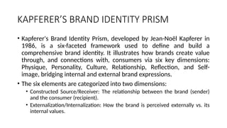 KAPFERER’S BRAND IDENTITY PRISM
• Kapferer's Brand Identity Prism, developed by Jean-Noël Kapferer in
1986, is a six-faceted framework used to define and build a
comprehensive brand identity. It illustrates how brands create value
through, and connections with, consumers via six key dimensions:
Physique, Personality, Culture, Relationship, Reflection, and Self-
image, bridging internal and external brand expressions.
• The six elements are categorized into two dimensions:
• Constructed Source/Receiver: The relationship between the brand (sender)
and the consumer (recipient).
• Externalization/Internalization: How the brand is perceived externally vs. its
internal values.
 