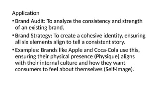 Application
•Brand Audit: To analyze the consistency and strength
of an existing brand.
•Brand Strategy: To create a cohesive identity, ensuring
all six elements align to tell a consistent story.
•Examples: Brands like Apple and Coca-Cola use this,
ensuring their physical presence (Physique) aligns
with their internal culture and how they want
consumers to feel about themselves (Self-image).
 