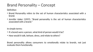 Brand Personality – Concept
Definition
• Brand Personality refers to the set of human characteristics associated with a
brand.
• Jennifer Aaker (1997): “Brand personality is the set of human characteristics
associated with a brand.”
In simple terms:
• If a brand were a person, what kind of person would it be?
• How would it talk, behave, dress, and relate to others?
Brand personality allows consumers to emotionally relate to brands, not just
evaluate them functionally.
 
